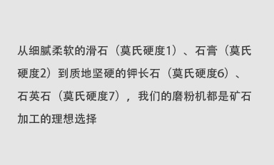 從細(xì)膩柔軟的滑石（莫氏硬度1）、石膏（莫氏硬度2）到質(zhì)地堅(jiān)硬的鉀長(zhǎng)石（莫氏硬度6）、石英石（莫氏硬度7），我們的磨粉機(jī)都是礦石加工的理想選擇。